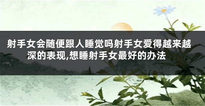 射手女会随便跟人睡觉吗射手女爱得越来越深的表现,想睡射手女最好的办法