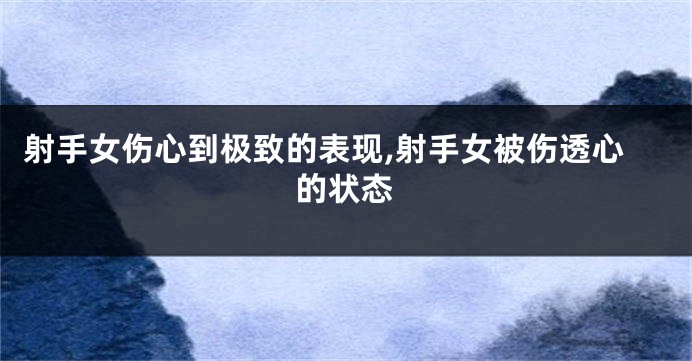 射手女伤心到极致的表现,射手女被伤透心的状态
