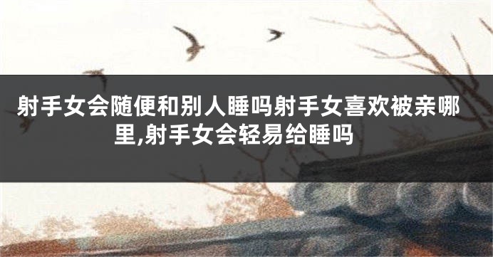 射手女会随便和别人睡吗射手女喜欢被亲哪里,射手女会轻易给睡吗
