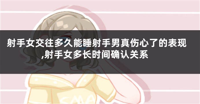 射手女交往多久能睡射手男真伤心了的表现,射手女多长时间确认关系