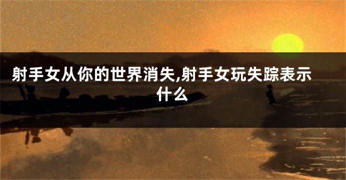 射手女从你的世界消失,射手女玩失踪表示什么