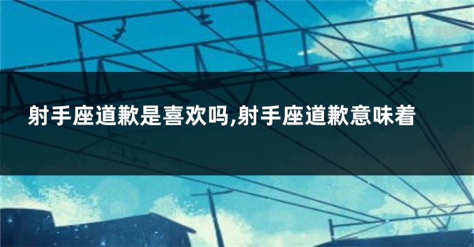 射手座道歉是喜欢吗,射手座道歉意味着