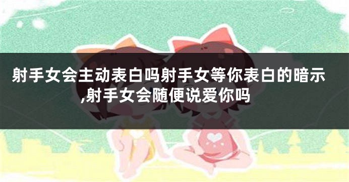 射手女会主动表白吗射手女等你表白的暗示,射手女会随便说爱你吗