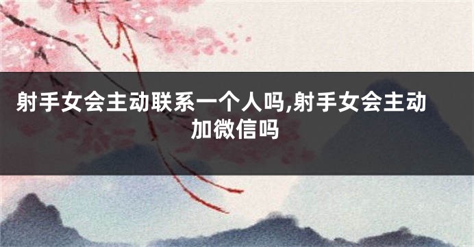 射手女会主动联系一个人吗,射手女会主动加微信吗