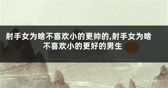 射手女为啥不喜欢小的更帅的,射手女为啥不喜欢小的更好的男生