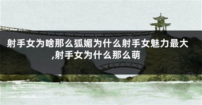 射手女为啥那么狐媚为什么射手女魅力最大,射手女为什么那么萌