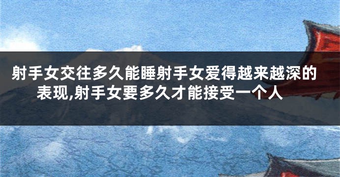 射手女交往多久能睡射手女爱得越来越深的表现,射手女要多久才能接受一个人