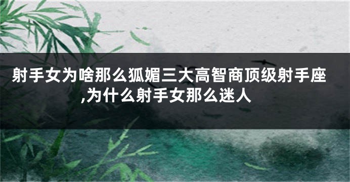 射手女为啥那么狐媚三大高智商顶级射手座,为什么射手女那么迷人