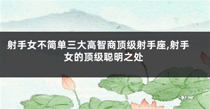 射手女不简单三大高智商顶级射手座,射手女的顶级聪明之处