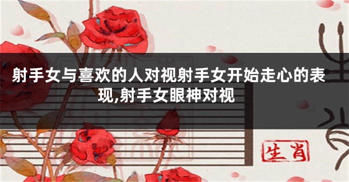 射手女与喜欢的人对视射手女开始走心的表现,射手女眼神对视
