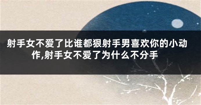 射手女不爱了比谁都狠射手男喜欢你的小动作,射手女不爱了为什么不分手