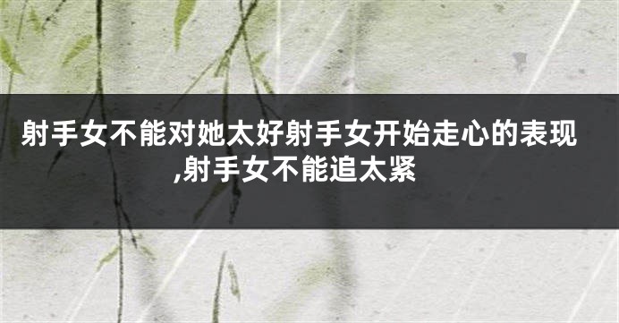 射手女不能对她太好射手女开始走心的表现,射手女不能追太紧