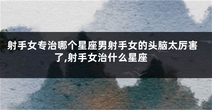 射手女专治哪个星座男射手女的头脑太厉害了,射手女治什么星座