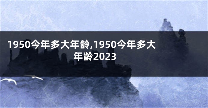 1950今年多大年龄,1950今年多大年龄2023