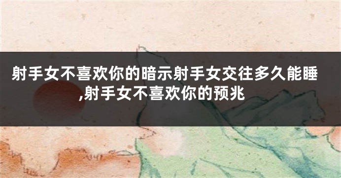 射手女不喜欢你的暗示射手女交往多久能睡,射手女不喜欢你的预兆
