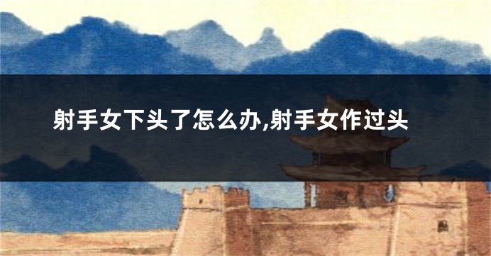 射手女下头了怎么办,射手女作过头