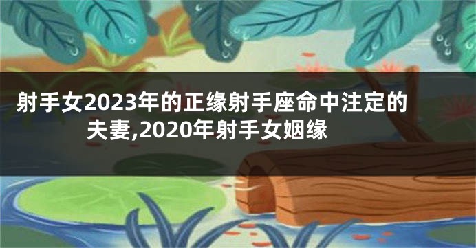 射手女2023年的正缘射手座命中注定的夫妻,2020年射手女姻缘
