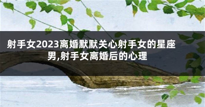 射手女2023离婚默默关心射手女的星座男,射手女离婚后的心理