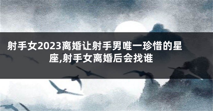 射手女2023离婚让射手男唯一珍惜的星座,射手女离婚后会找谁