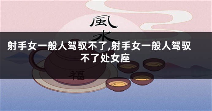 射手女一般人驾驭不了,射手女一般人驾驭不了处女座