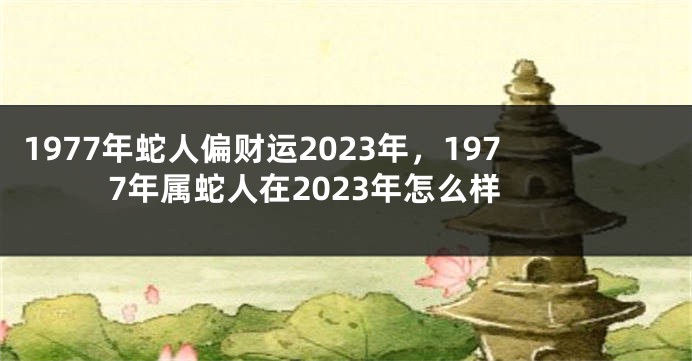 1977年蛇人偏财运2023年,1977年属蛇人在2023年怎么样
