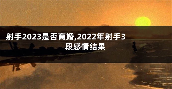 射手2023是否离婚,2022年射手3段感情结果