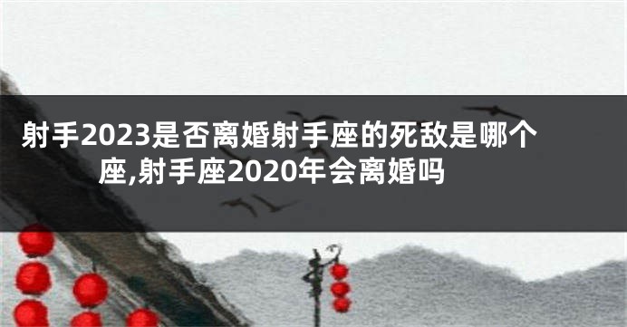 射手2023是否离婚射手座的死敌是哪个座,射手座2020年会离婚吗