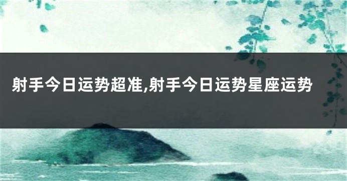 射手今日运势超准,射手今日运势星座运势