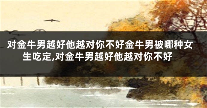 对金牛男越好他越对你不好金牛男被哪种女生吃定,对金牛男越好他越对你不好