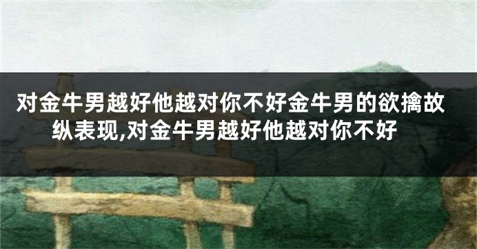 对金牛男越好他越对你不好金牛男的欲擒故纵表现,对金牛男越好他越对你不好