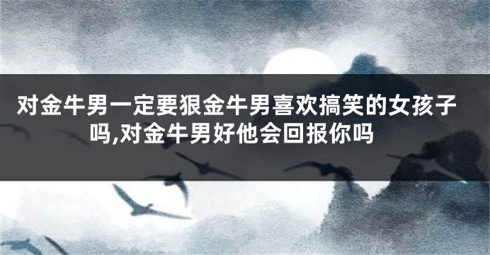 对金牛男一定要狠金牛男喜欢搞笑的女孩子吗,对金牛男好他会回报你吗