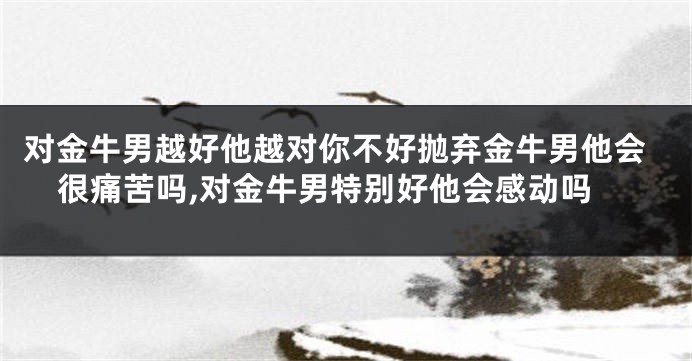 对金牛男越好他越对你不好抛弃金牛男他会很痛苦吗,对金牛男特别好他会感动吗