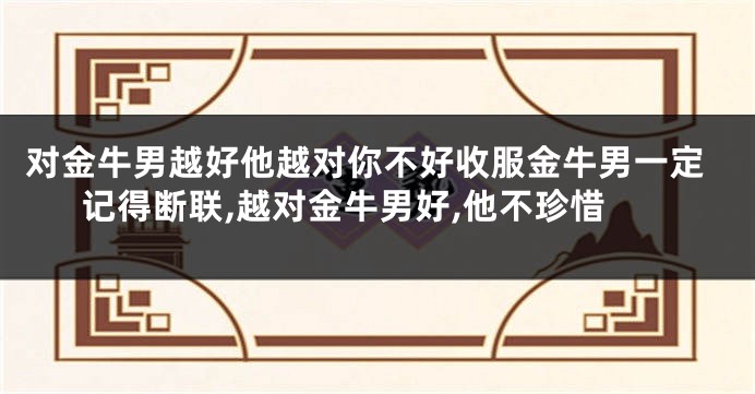 对金牛男越好他越对你不好收服金牛男一定记得断联,越对金牛男好,他不珍惜