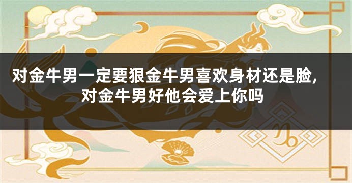 对金牛男一定要狠金牛男喜欢身材还是脸,对金牛男好他会爱上你吗