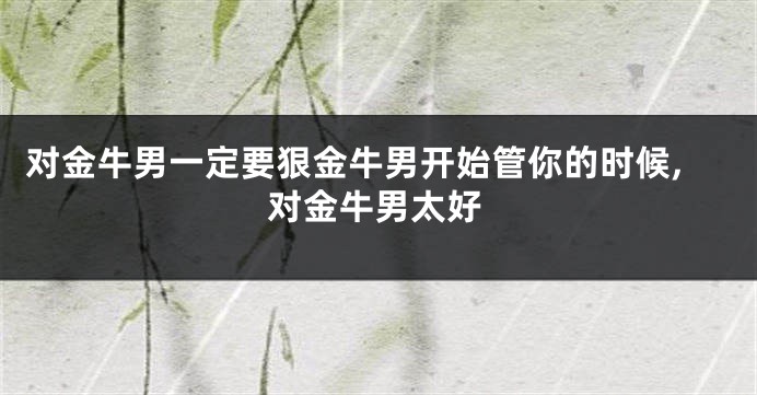 对金牛男一定要狠金牛男开始管你的时候,对金牛男太好
