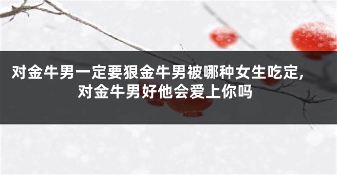 对金牛男一定要狠金牛男被哪种女生吃定,对金牛男好他会爱上你吗