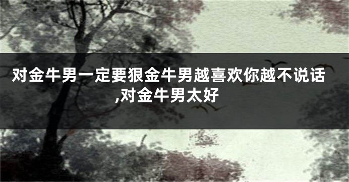 对金牛男一定要狠金牛男越喜欢你越不说话,对金牛男太好