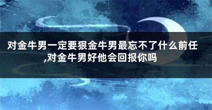 对金牛男一定要狠金牛男最忘不了什么前任,对金牛男好他会回报你吗