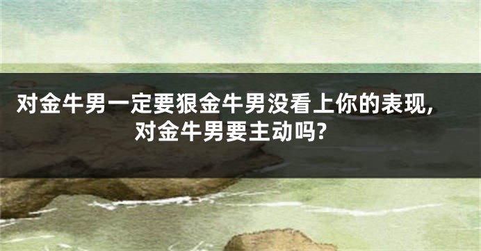对金牛男一定要狠金牛男没看上你的表现,对金牛男要主动吗?