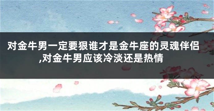 对金牛男一定要狠谁才是金牛座的灵魂伴侣,对金牛男应该冷淡还是热情