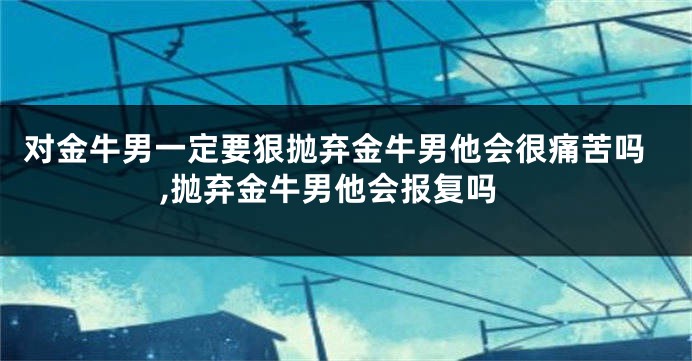 对金牛男一定要狠抛弃金牛男他会很痛苦吗,抛弃金牛男他会报复吗