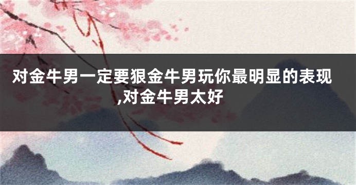 对金牛男一定要狠金牛男玩你最明显的表现,对金牛男太好