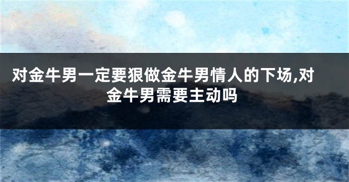 对金牛男一定要狠做金牛男情人的下场,对金牛男需要主动吗