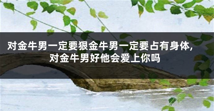 对金牛男一定要狠金牛男一定要占有身体,对金牛男好他会爱上你吗
