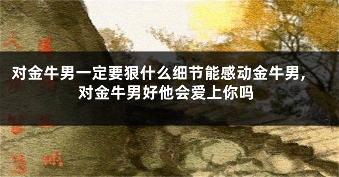 对金牛男一定要狠什么细节能感动金牛男,对金牛男好他会爱上你吗