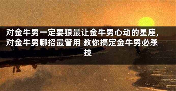 对金牛男一定要狠最让金牛男心动的星座,对金牛男哪招最管用 教你搞定金牛男必杀技