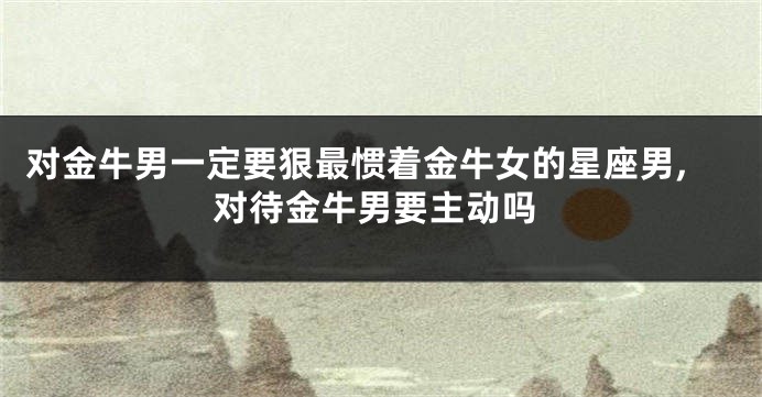 对金牛男一定要狠最惯着金牛女的星座男,对待金牛男要主动吗