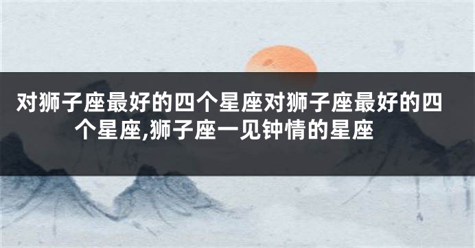 对狮子座最好的四个星座对狮子座最好的四个星座,狮子座一见钟情的星座