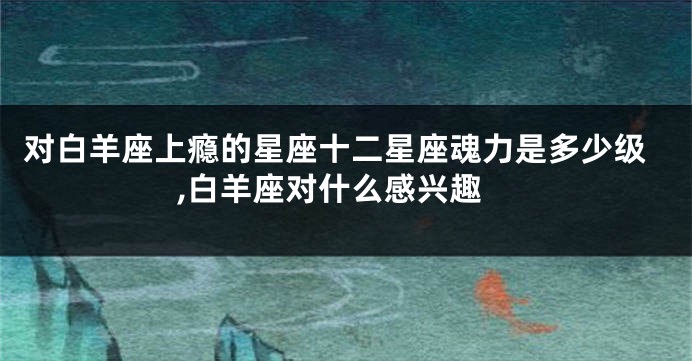 对白羊座上瘾的星座十二星座魂力是多少级,白羊座对什么感兴趣
