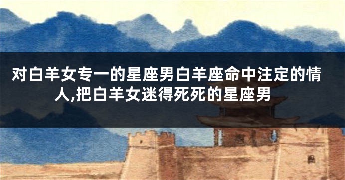 对白羊女专一的星座男白羊座命中注定的情人,把白羊女迷得死死的星座男